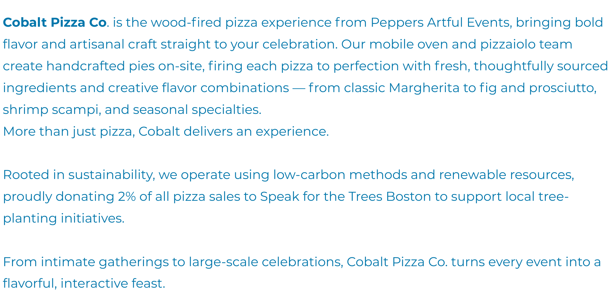 Cobalt Pizza Co. Cobalt Pizza Co. is the in-house wood-fired pizza experience from Peppers Artful Events, bringing bold flavor and artisanal craft straight to your celebration. Our mobile oven and (1)